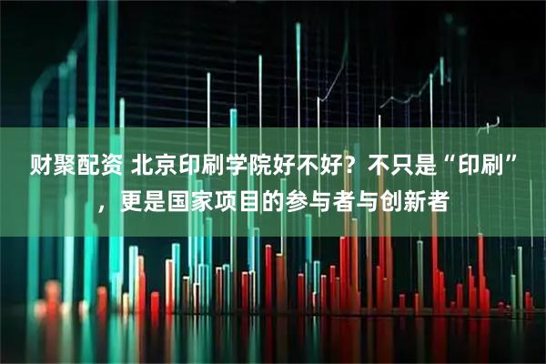 财聚配资 北京印刷学院好不好？不只是“印刷”，更是国家项目的参与者与创新者