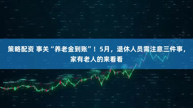 策略配资 事关“养老金到账”!5月,退休人员需注意三件事,家有老人的来看看