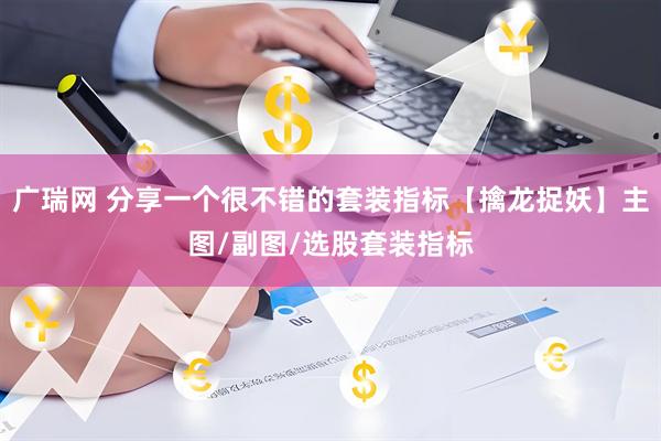 广瑞网 分享一个很不错的套装指标【擒龙捉妖】主图/副图/选股套装指标