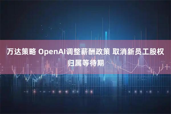 万达策略 OpenAI调整薪酬政策 取消新员工股权归属等待期