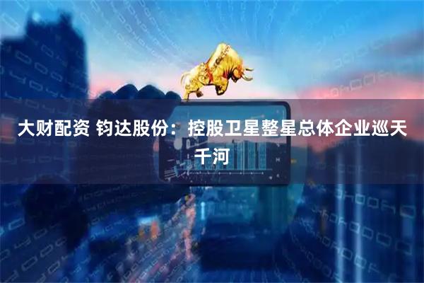 大财配资 钧达股份：控股卫星整星总体企业巡天千河